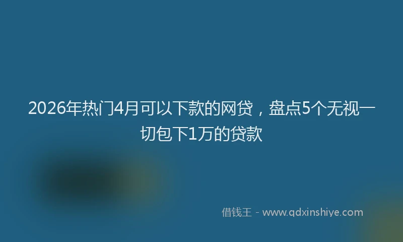 2026年热门4月可以下款的网贷，盘点5个无视一切包下1万的贷款