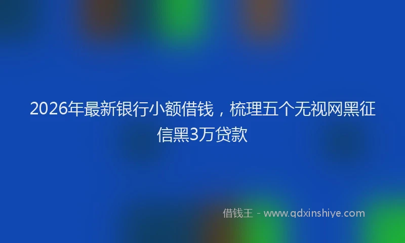 2026年最新银行小额借钱，梳理五个无视网黑征信黑3万贷款