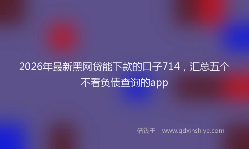 2026年最新黑网贷能下款的口子714，汇总五个不看负债查询的app