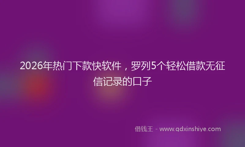 2026年热门下款快软件，罗列5个轻松借款无征信记录的口子