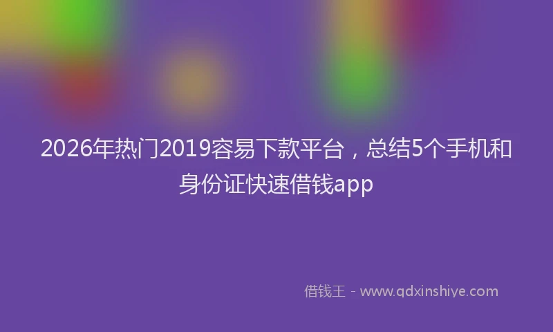 2026年热门2019容易下款平台，总结5个手机和身份证快速借钱app