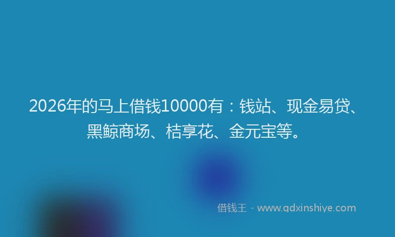 2026年的马上借钱10000有：钱站、现金易贷、黑鲸商场、桔享花、金元宝等。