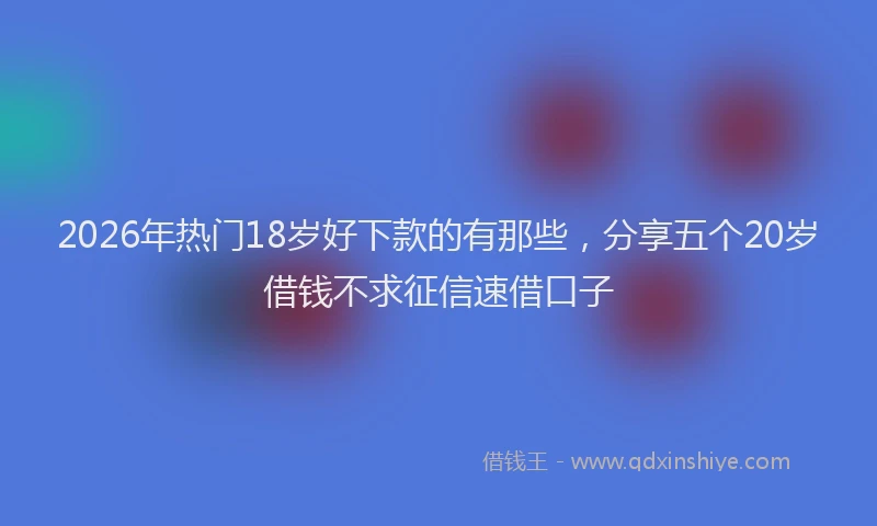 2026年热门18岁好下款的有那些，分享五个20岁借钱不求征信速借口子