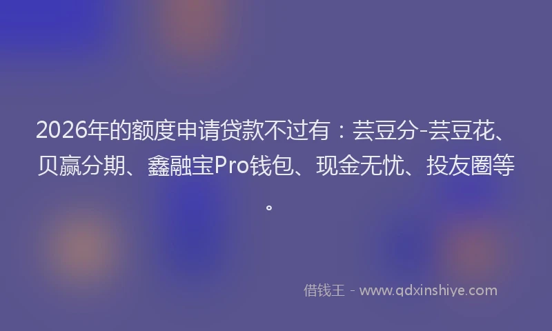 2026年的额度申请贷款不过有：芸豆分-芸豆花、贝赢分期、鑫融宝Pro钱包、现金无忧、投友圈等。
