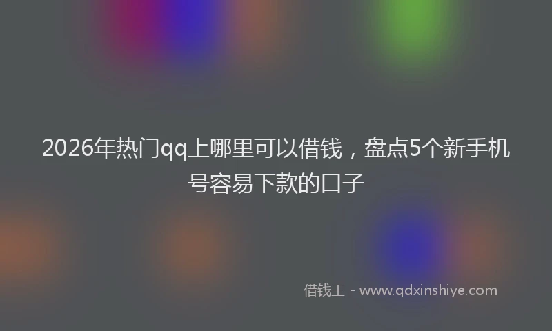 2026年热门qq上哪里可以借钱，盘点5个新手机号容易下款的口子