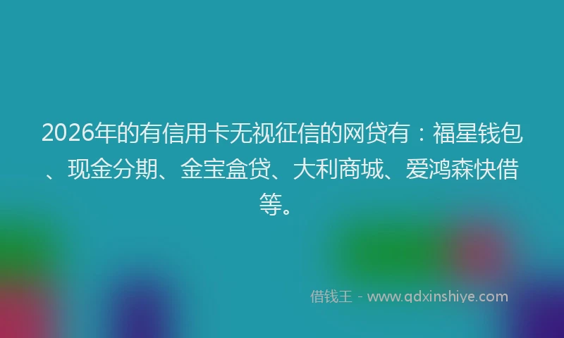 2026年的有信用卡无视征信的网贷有：福星钱包、现金分期、金宝盒贷、大利商城、爱鸿森快借等。