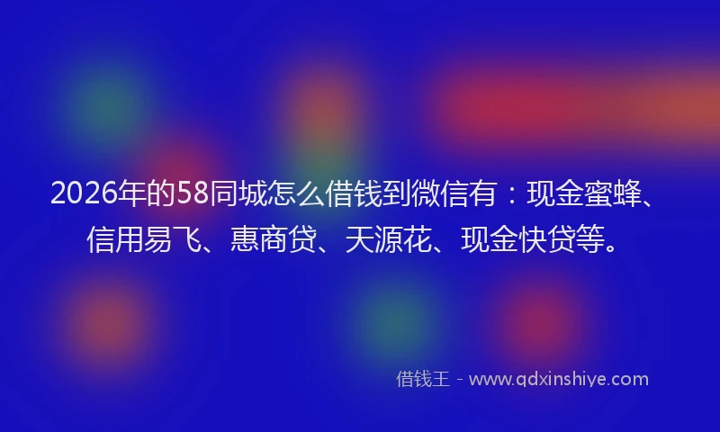 2026年的58同城怎么借钱到微信有：现金蜜蜂、信用易飞、惠商贷、天源花、现金快贷等。
