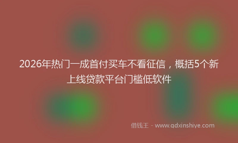 2026年热门一成首付买车不看征信，概括5个新上线贷款平台门槛低软件