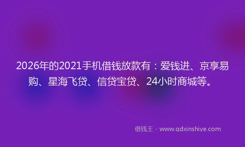 2026年的2021手机借钱放款有：爱钱进、京享易购、星海飞贷、信贷宝贷、24小时商城等。