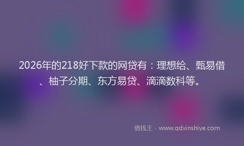 2026年的218好下款的网贷有：理想给、甄易借、柚子分期、东方易贷、滴滴数科等。
