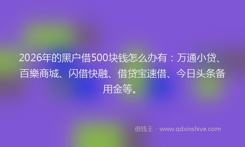 2026年的黑户借500块钱怎么办有：万通小贷、百樂商城、闪借快融、借贷宝速借、今日头条备用金等。