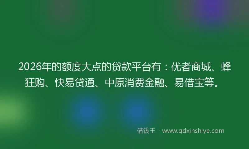 2026年的额度大点的贷款平台有：优者商城、蜂狂购、快易贷通、中原消费金融、易借宝等。