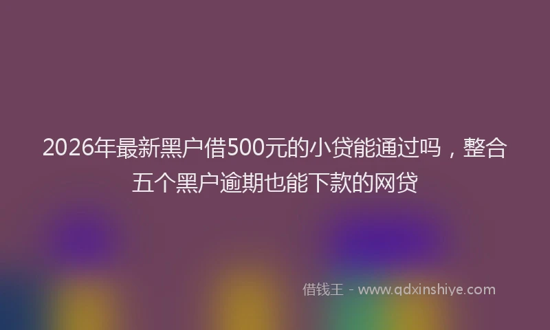 2026年最新黑户借500元的小贷能通过吗，整合五个黑户逾期也能下款的网贷