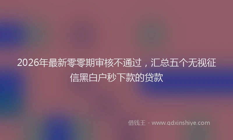 2026年最新零零期审核不通过，汇总五个无视征信黑白户秒下款的贷款