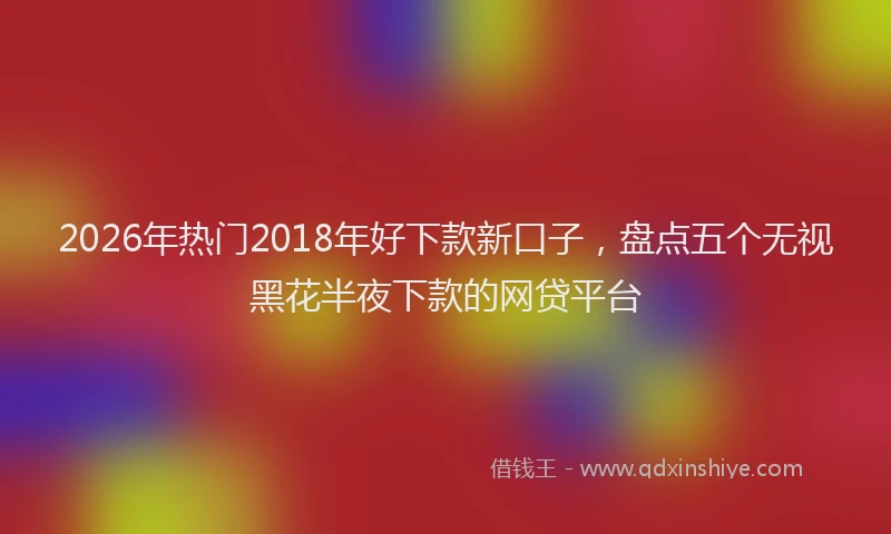2026年热门2018年好下款新口子，盘点五个无视黑花半夜下款的网贷平台