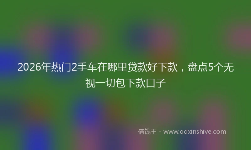 2026年热门2手车在哪里贷款好下款，盘点5个无视一切包下款口子
