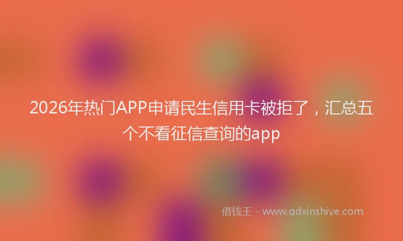 2026年热门APP申请民生信用卡被拒了，汇总五个不看征信查询的app