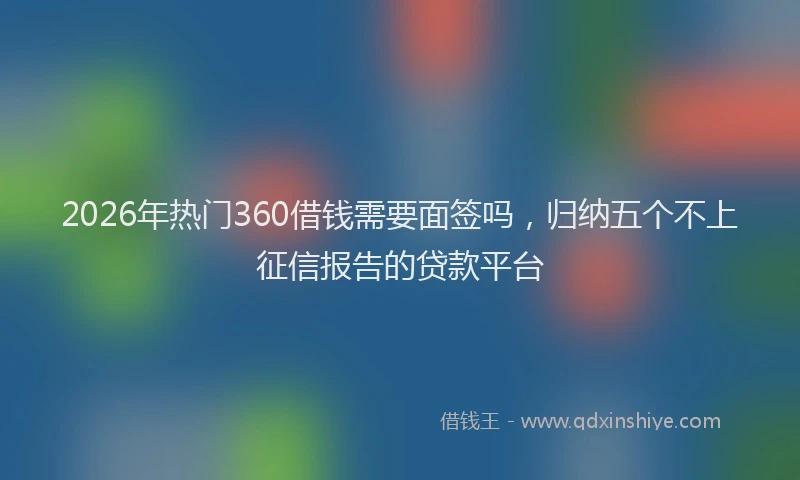 2026年热门360借钱需要面签吗，归纳五个不上征信报告的贷款平台