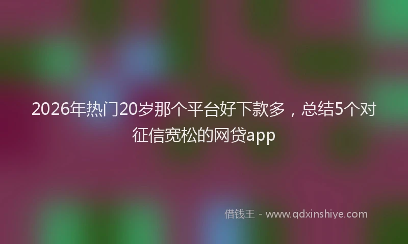 2026年热门20岁那个平台好下款多，总结5个对征信宽松的网贷app