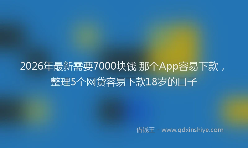 2026年最新需要7000块钱 那个App容易下款，整理5个网贷容易下款18岁的口子