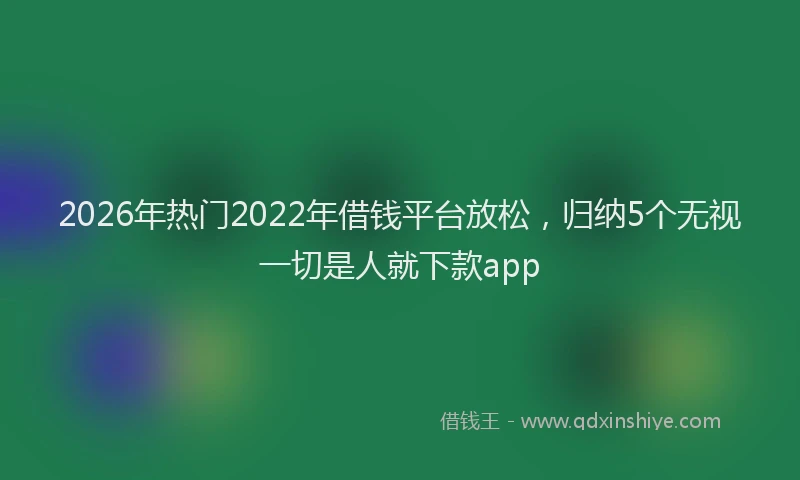 2026年热门2022年借钱平台放松，归纳5个无视一切是人就下款app