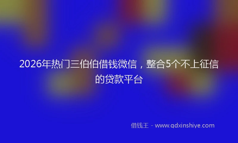2026年热门三伯伯借钱微信，整合5个不上征信的贷款平台