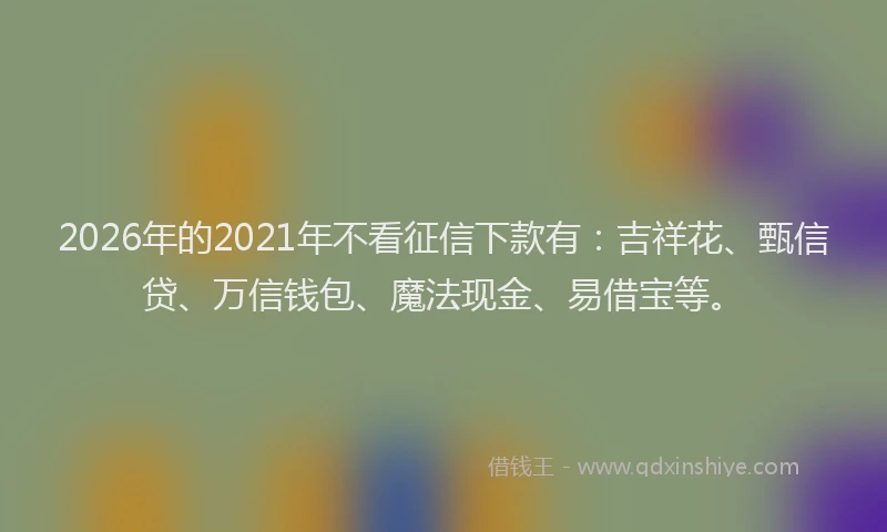 2026年的2021年不看征信下款有：吉祥花、甄信贷、万信钱包、魔法现金、易借宝等。