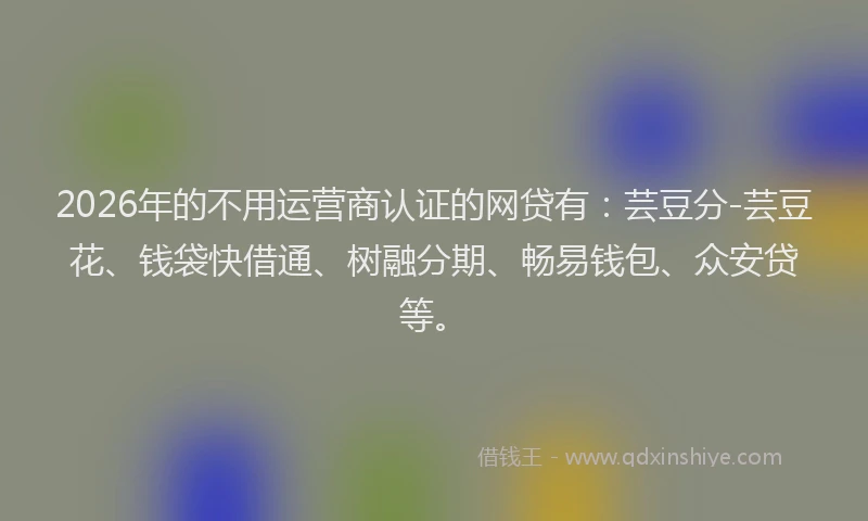 2026年的不用运营商认证的网贷有：芸豆分-芸豆花、钱袋快借通、树融分期、畅易钱包、众安贷等。