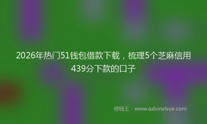 2026年热门51钱包借款下载，梳理5个芝麻信用439分下款的口子