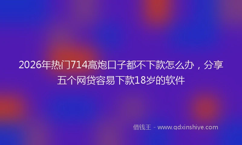 2026年热门714高炮口子都不下款怎么办，分享五个网贷容易下款18岁的软件