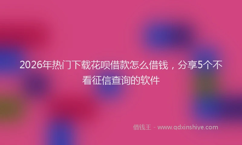 2026年热门下载花呗借款怎么借钱，分享5个不看征信查询的软件