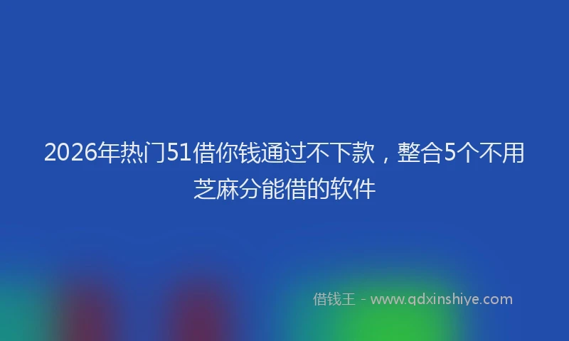 2026年热门51借你钱通过不下款，整合5个不用芝麻分能借的软件