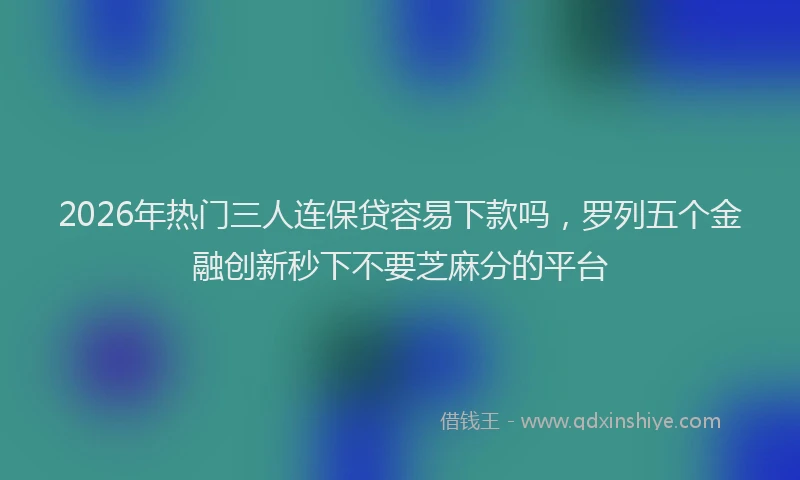 2026年热门三人连保贷容易下款吗，罗列五个金融创新秒下不要芝麻分的平台