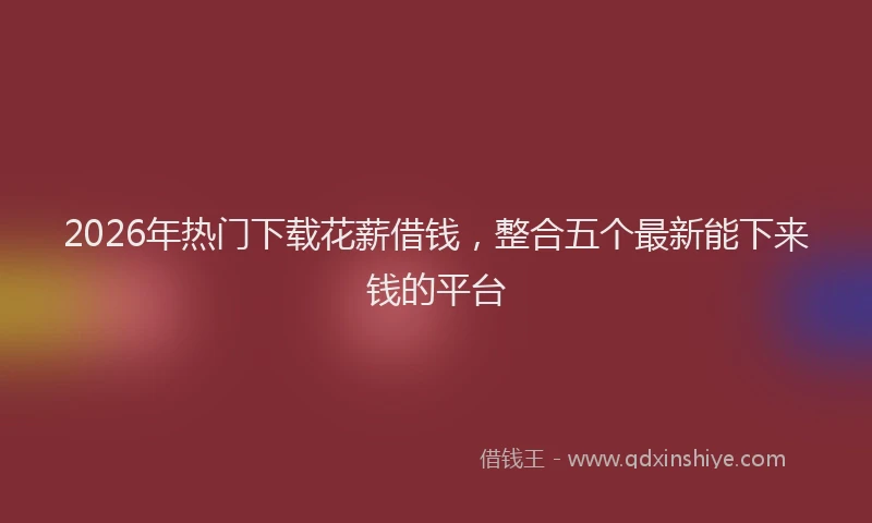 2026年热门下载花薪借钱，整合五个最新能下来钱的平台