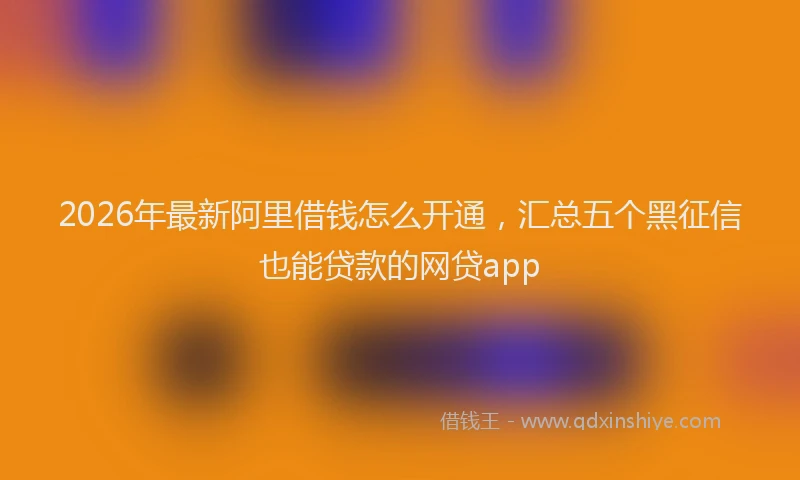 2026年最新阿里借钱怎么开通，汇总五个黑征信也能贷款的网贷app