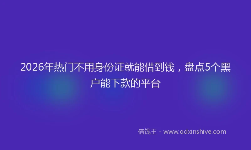 2026年热门不用身份证就能借到钱，盘点5个黑户能下款的平台