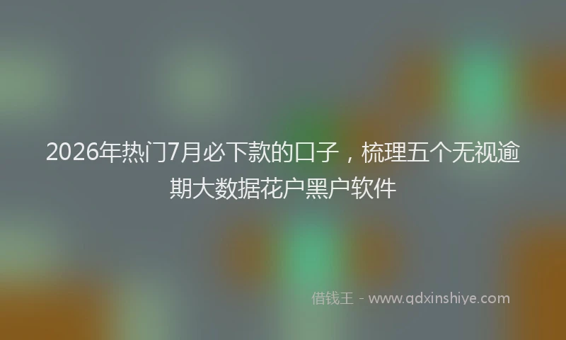 2026年热门7月必下款的口子，梳理五个无视逾期大数据花户黑户软件