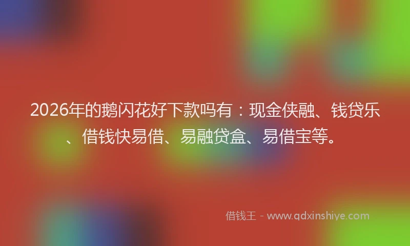 2026年的鹅闪花好下款吗有：现金侠融、钱贷乐、借钱快易借、易融贷盒、易借宝等。
