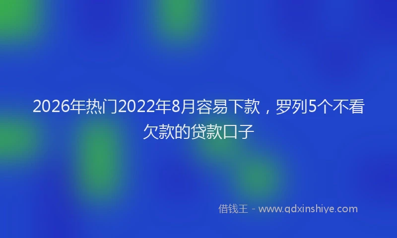 2026年热门2022年8月容易下款，罗列5个不看欠款的贷款口子