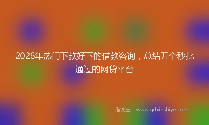 2026年热门下款好下的借款咨询，总结五个秒批通过的网贷平台