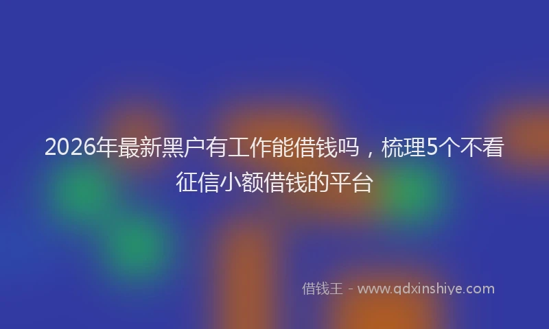 2026年最新黑户有工作能借钱吗，梳理5个不看征信小额借钱的平台