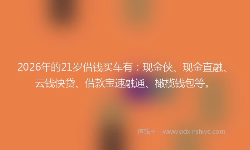 2026年的21岁借钱买车有：现金侠、现金直融、云钱快贷、借款宝速融通、橄榄钱包等。