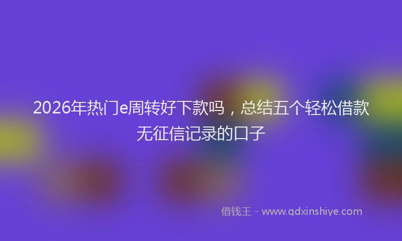 2026年热门e周转好下款吗，总结五个轻松借款无征信记录的口子
