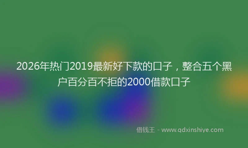 2026年热门2019最新好下款的口子，整合五个黑户百分百不拒的2000借款口子