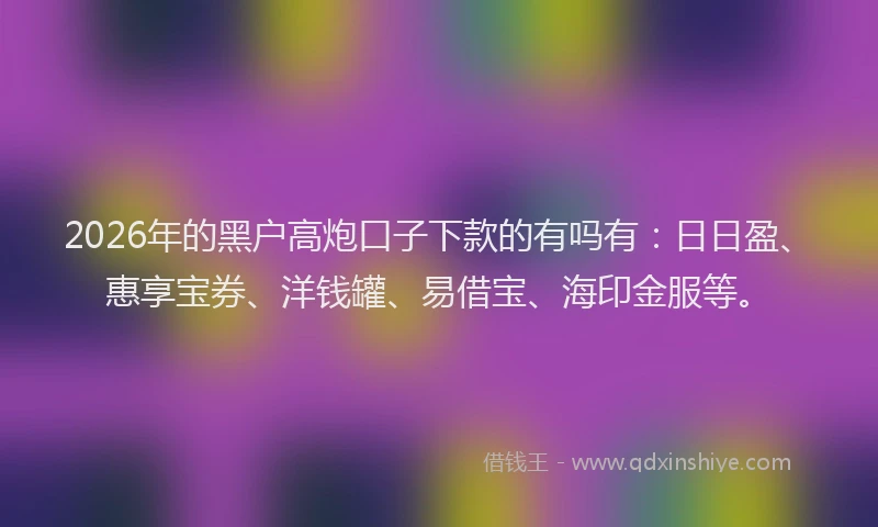 2026年的黑户高炮口子下款的有吗有：日日盈、惠享宝券、洋钱罐、易借宝、海印金服等。