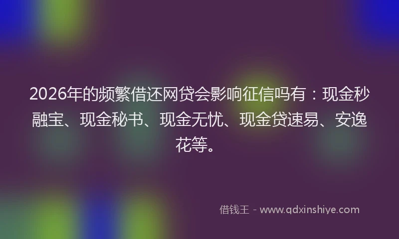 2026年的频繁借还网贷会影响征信吗有：现金秒融宝、现金秘书、现金无忧、现金贷速易、安逸花等。