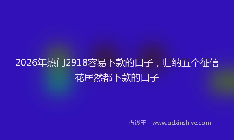 2026年热门2918容易下款的口子，归纳五个征信花居然都下款的口子
