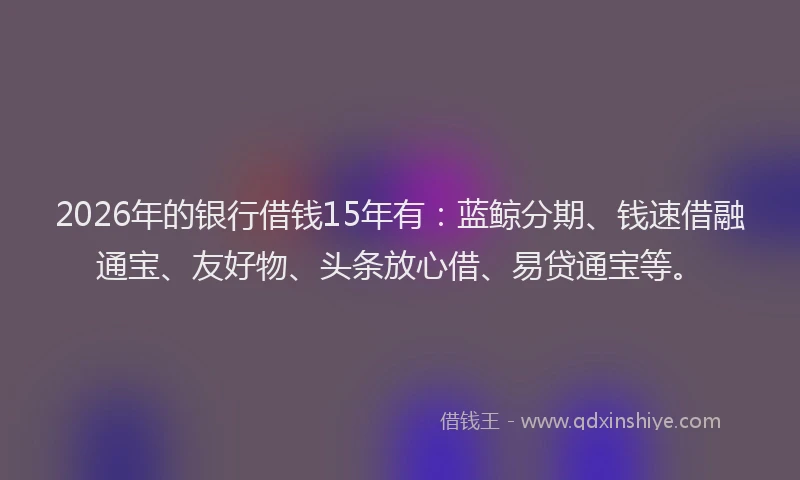 2026年的银行借钱15年有：蓝鲸分期、钱速借融通宝、友好物、头条放心借、易贷通宝等。