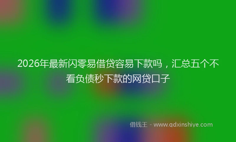 2026年最新闪零易借贷容易下款吗，汇总五个不看负债秒下款的网贷口子