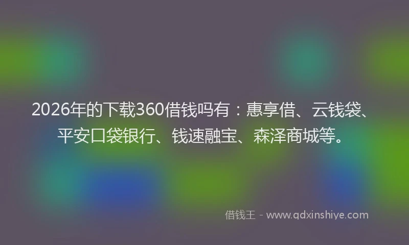 2026年的下载360借钱吗有：惠享借、云钱袋、平安口袋银行、钱速融宝、森泽商城等。